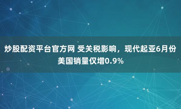 炒股配资平台官方网 受关税影响，现代起亚6月份美国销量仅增0.9%