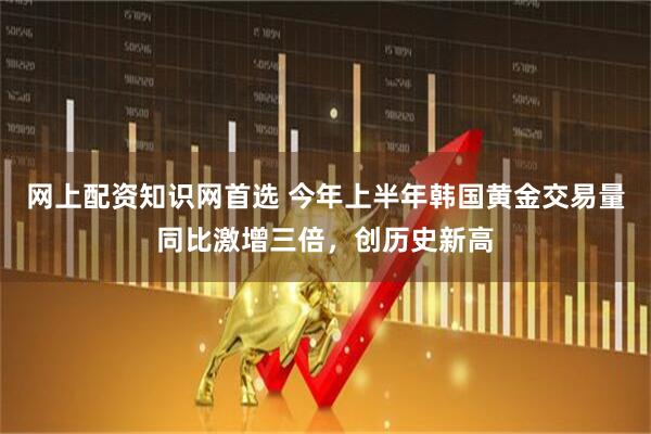 网上配资知识网首选 今年上半年韩国黄金交易量同比激增三倍，创历史新高