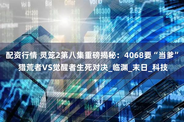 配资行情 灵笼2第八集重磅揭秘：4068要“当爹” 猎荒者VS觉醒者生死对决_临渊_末日_科技