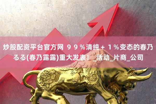 炒股配资平台官方网 ９９％清纯＋１％变态的春乃るる(春乃露露)重大发表！_活动_片商_公司