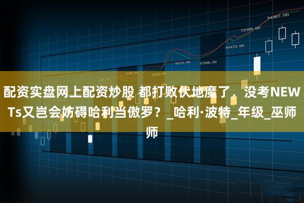 配资实盘网上配资炒股 都打败伏地魔了，没考NEWTs又岂会妨碍哈利当傲罗？_哈利·波特_年级_巫师