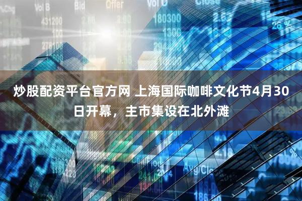炒股配资平台官方网 上海国际咖啡文化节4月30日开幕，主市集设在北外滩