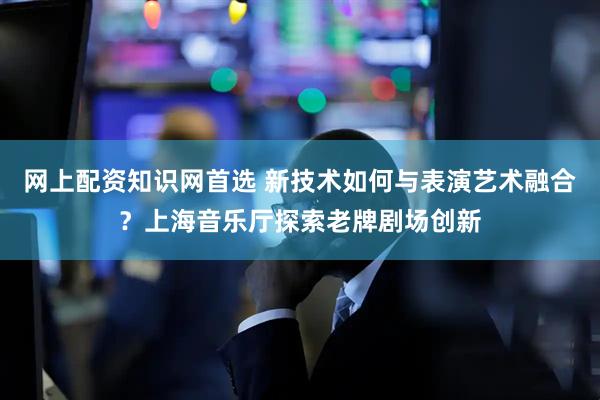 网上配资知识网首选 新技术如何与表演艺术融合？上海音乐厅探索老牌剧场创新