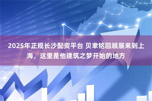 2025年正规长沙配资平台 贝聿铭回顾展来到上海，这里是他建筑之梦开始的地方