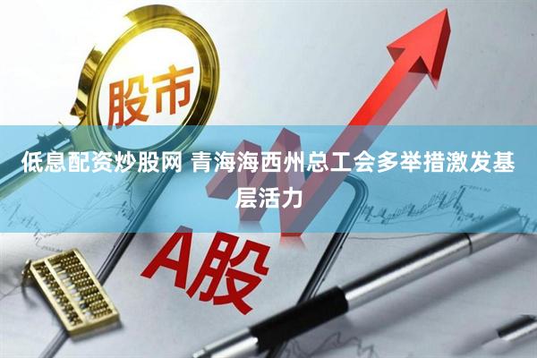 低息配资炒股网 青海海西州总工会多举措激发基层活力