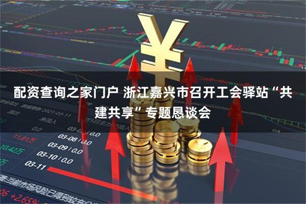 配资查询之家门户 浙江嘉兴市召开工会驿站“共建共享”专题恳谈会