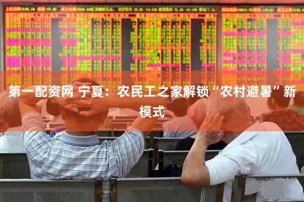 第一配资网 宁夏：农民工之家解锁“农村避暑”新模式