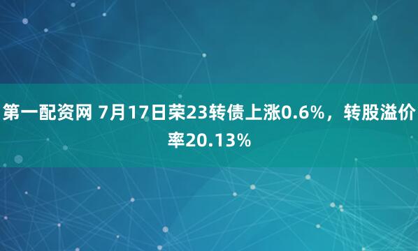 第一配资网 7月17日荣23转债上涨0.6%，转股溢价率20.13%