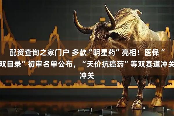配资查询之家门户 多款“明星药”亮相！医保“双目录”初审名单公布，“天价抗癌药”等双赛道冲关