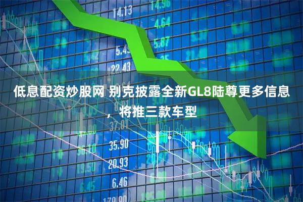 低息配资炒股网 别克披露全新GL8陆尊更多信息，将推三款车型