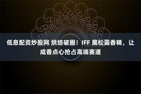 低息配资炒股网 烘焙破圈！IFF 黑松露香精，让咸香点心抢占高端赛道