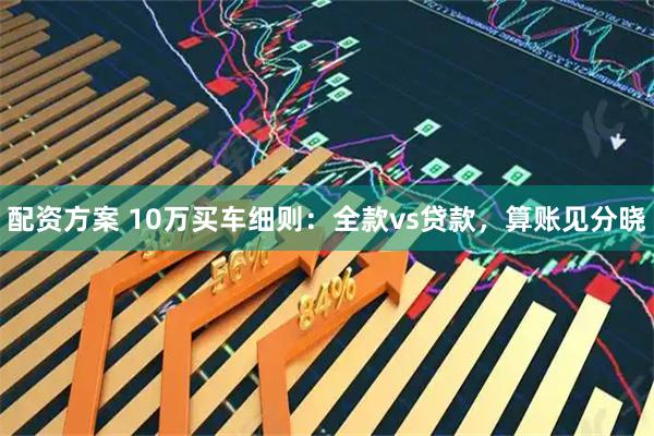 配资方案 10万买车细则：全款vs贷款，算账见分晓