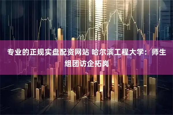 专业的正规实盘配资网站 哈尔滨工程大学：师生组团访企拓岗