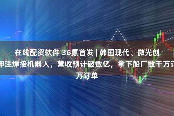 在线配资软件 36氪首发 | 韩国现代、微光创投押注焊接机器人，营收预计破数亿，拿下船厂数千万订单